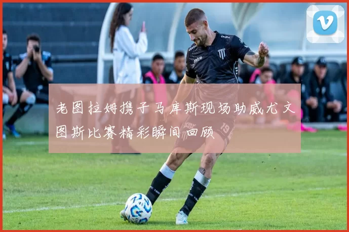 老图拉姆携子马库斯现场助威尤文图斯比赛精彩瞬间回顾