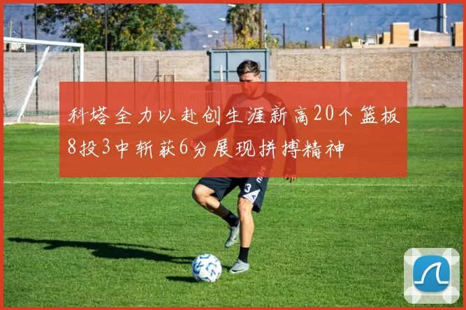 科塔全力以赴创生涯新高20个篮板8投3中斩获6分展现拼搏精神