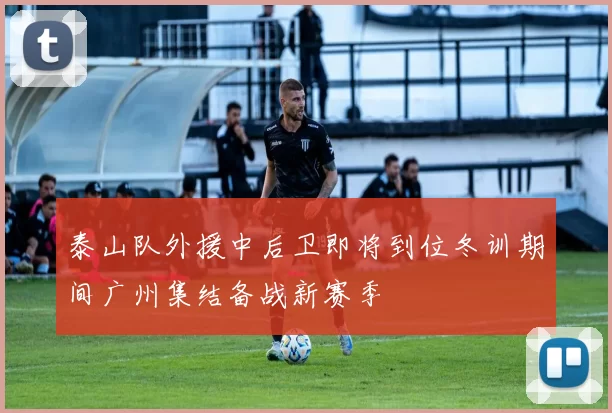 泰山队外援中后卫即将到位冬训期间广州集结备战新赛季