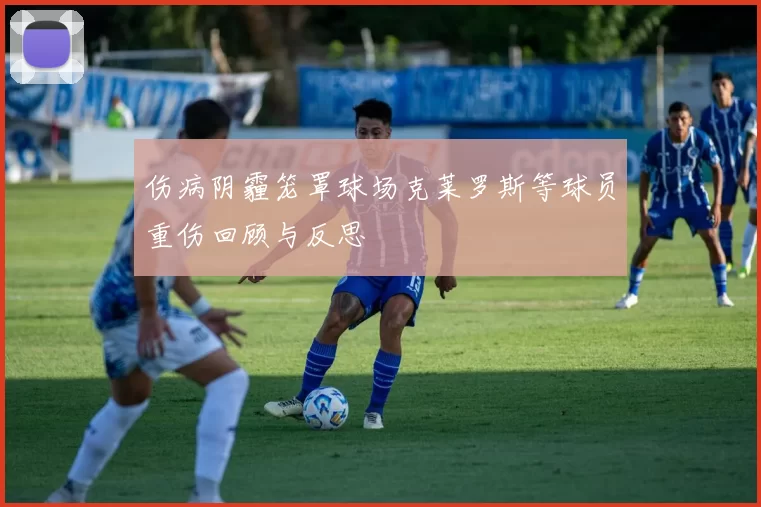 伤病阴霾笼罩球场克莱罗斯等球员重伤回顾与反思