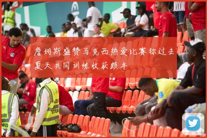 詹姆斯盛赞马克西热爱比赛称过去夏天共同训练收获颇丰