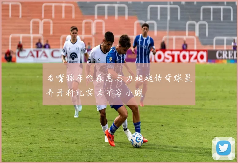 名嘴称布伦森意志力超越传奇球星乔丹科比实力不容小觑