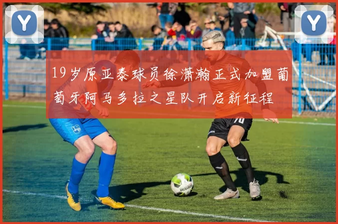 19岁原亚泰球员徐潇瀚正式加盟葡萄牙阿马多拉之星队开启新征程